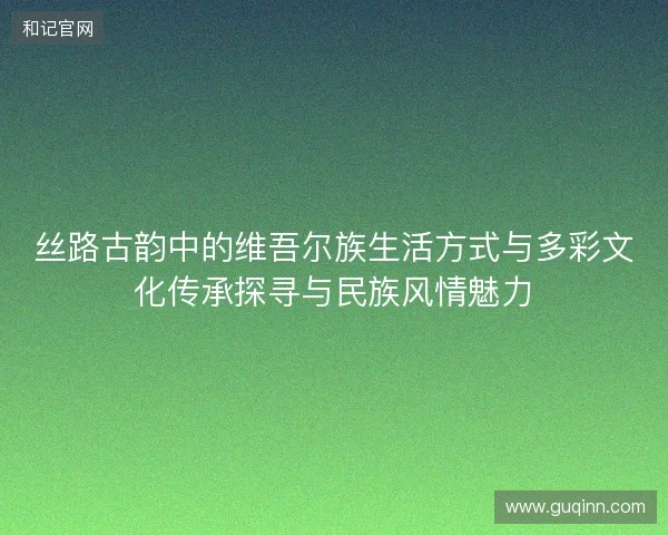 丝路古韵中的维吾尔族生活方式与多彩文化传承探寻与民族风情魅力